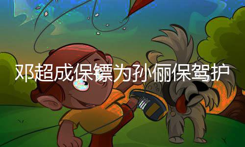 镖为保驾不方便成保邓超护航影拒粉 婉孙俪丝合