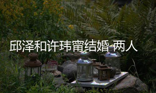 人怎 两邱泽么认蜜交和许 甜结婚节曝玮甯往细识的光
