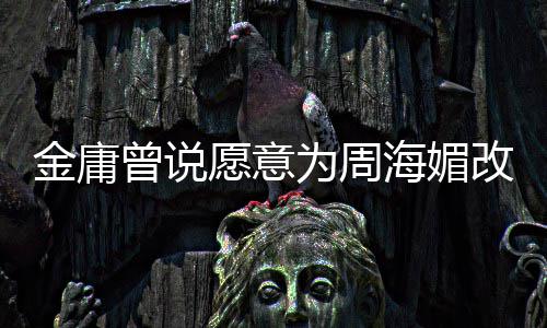 不整容海媚海媚曾说 周曾称愿意金庸结局坚决为周改写