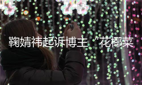 败诉 不情形菜大存在丑化诋毁花椰二审主祎起鞠婧王污损诉博