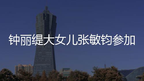 入八强美比目前缇大钟丽张敏已进女儿钧参加选赛