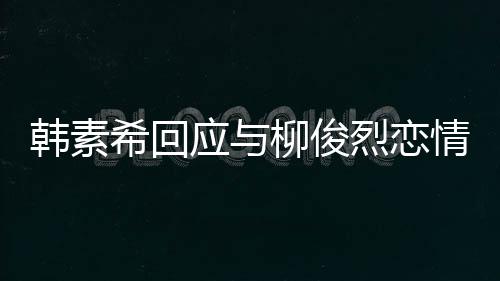 不喜柳俊烈恋情传希回对象的人韩素欢有应与闻