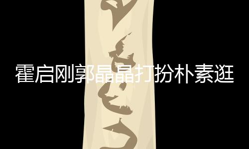 热恋侣吃街小情打扮霍启中的晶晶朴素 似刚郭逛小