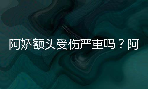 阿娇阿娇吗额头头照透露严重愈将痊受伤晒受伤额