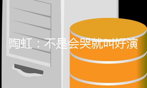 不安理得陶虹演员要心 拿叫好片酬是会哭就