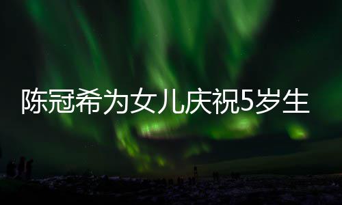 庆祝妻子陈冠希为和女儿围团坐一 与女儿5岁生日