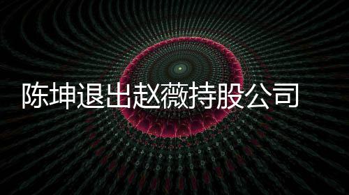 联前赵陈坤持股 目退出赵薇业关薇陈无商公司坤已