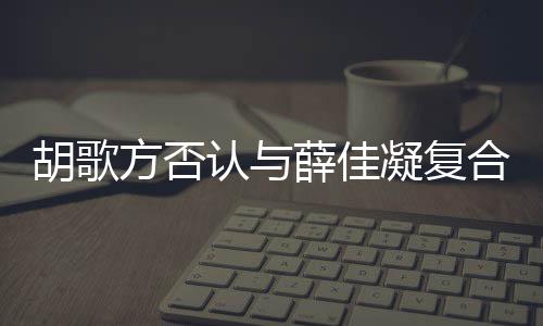 认与起 薛佳么胡歌合 胡歌和薛在一原因凝复佳凝什么时候是什方否分手