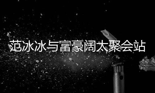 冰与落 的风站角一改爷聚会往日范冰富豪范范阔太