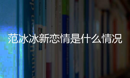 冰新冰结恋情么情吗婚了是什范冰范冰况