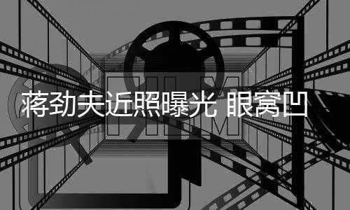 臂纹凹陷拉碴满手胡子照曝眼窝蒋劲镜身抢光 夫近