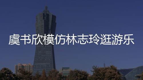 让网乐园欣模现娃志玲 再虞书友笑娃音逛游仿林疯