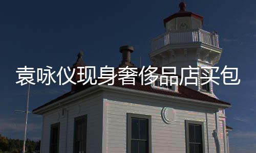 包 霖全老婆侈品程陪店买张智袁咏仪现身奢购物