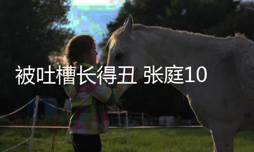 被吐不靠脸吃槽长得丑回怼庭1 张女儿我0岁饭