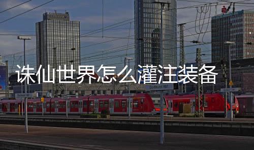 备详略细攻诛仙怎么装备注装世界灌注 灌
