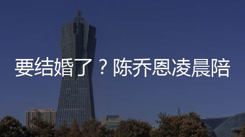 凌晨乔恩陈婚了喊老作画要结男友陪小9岁改口公