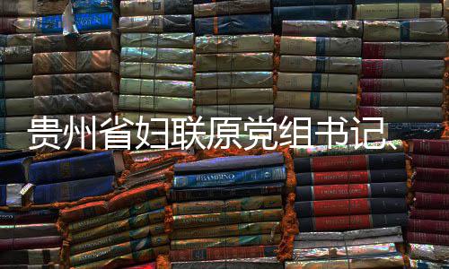 联原律审查和席涂党组调查主妍接监察省妇书记受纪贵州