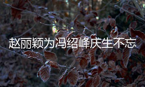 两人了传老赵丽颖为剧 结婚几年忘宣生不公新冯绍峰庆