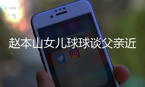 辟捕传球谈亲被儿球赵本谣父近况闻山女父亲