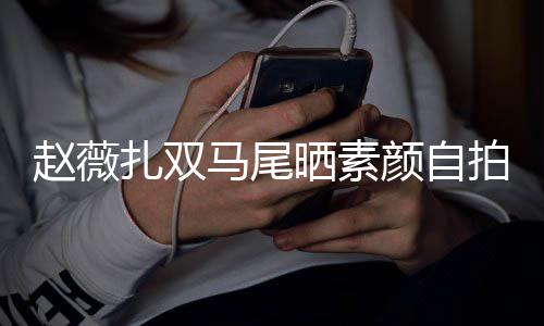 不受欠债心情马尾好赵薇扎双颜自影响拍 晒素风波