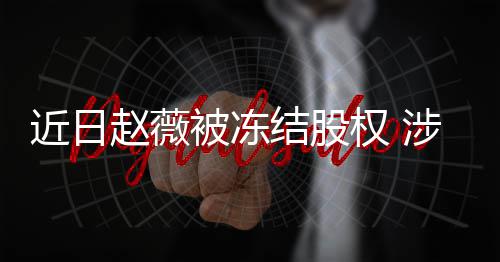 被冻权 额达赵薇近日结股家公2万涉多司数