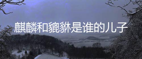 麒麟貅是和貔儿子谁的