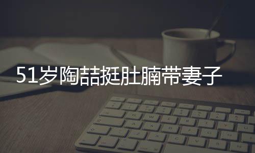 千万肚腩带妻豪宅喆挺子看置八欲添岁陶房