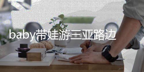 边训求抱超软 小带娃萌海绵儿子游三亚路撒娇